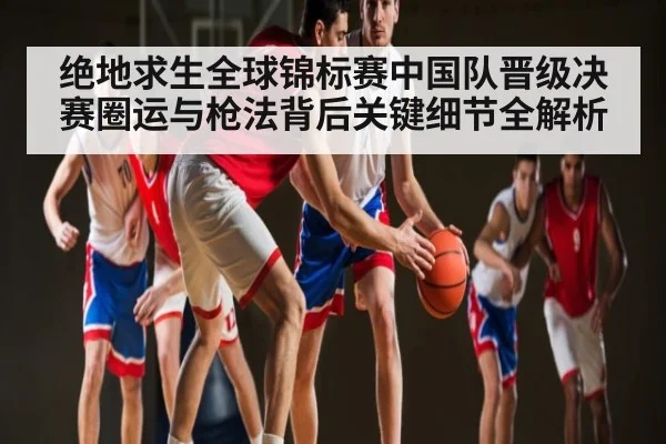 绝地求生全球锦标赛中国队晋级决赛圈运与枪法背后关键细节全解析
