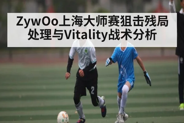 ZywOo上海大师赛狙击残局处理与Vitality战术分析