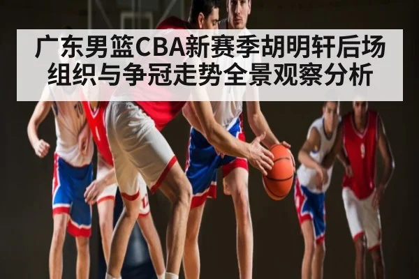 广东男篮CBA新赛季胡明轩后场组织与争冠走势全景观察分析